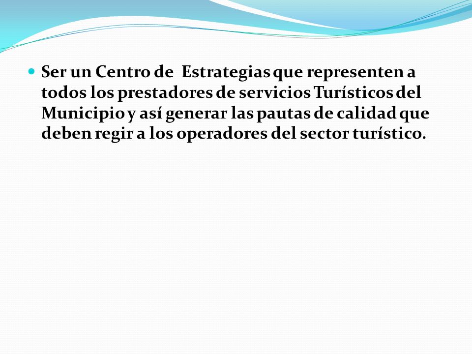 Ser un Centro de Estrategias que representen a todos los prestadores de servicios Turísticos del Municipio y así generar las pautas de calidad que deben regir a los operadores del sector turístico.