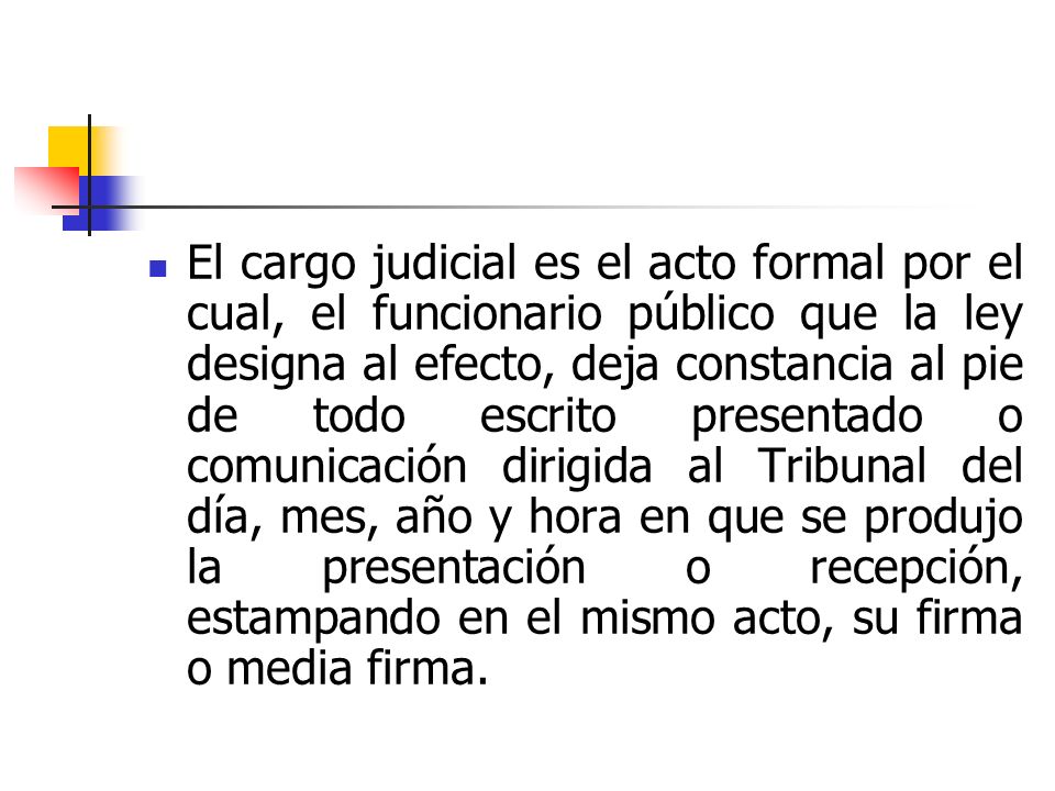 El cargo judicial es el acto formal por el cual, el funcionario público que la ley designa al efecto, deja constancia al pie de todo escrito presentado o comunicación dirigida al Tribunal del día, mes, año y hora en que se produjo la presentación o recepción, estampando en el mismo acto, su firma o media firma.