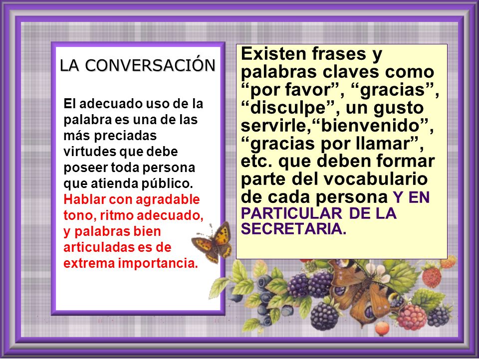 Existen frases y palabras claves como por favor , gracias , disculpe , un gusto servirle, bienvenido , gracias por llamar , etc. que deben formar parte del vocabulario de cada persona Y EN PARTICULAR DE LA SECRETARIA.
