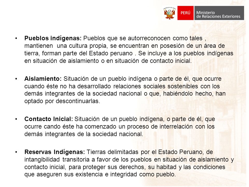 Pueblos indígenas: Pueblos que se autorreconocen como tales , mantienen una cultura propia, se encuentran en posesión de un área de tierra, forman parte del Estado peruano . Se incluye a los pueblos indígenas en situación de aislamiento o en situación de contacto inicial.