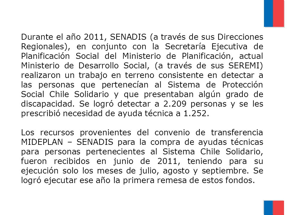 Durante el año 2011, SENADIS (a través de sus Direcciones Regionales), en conjunto con la Secretaría Ejecutiva de Planificación Social del Ministerio de Planificación, actual Ministerio de Desarrollo Social, (a través de sus SEREMI) realizaron un trabajo en terreno consistente en detectar a las personas que pertenecían al Sistema de Protección Social Chile Solidario y que presentaban algún grado de discapacidad. Se logró detectar a personas y se les prescribió necesidad de ayuda técnica a