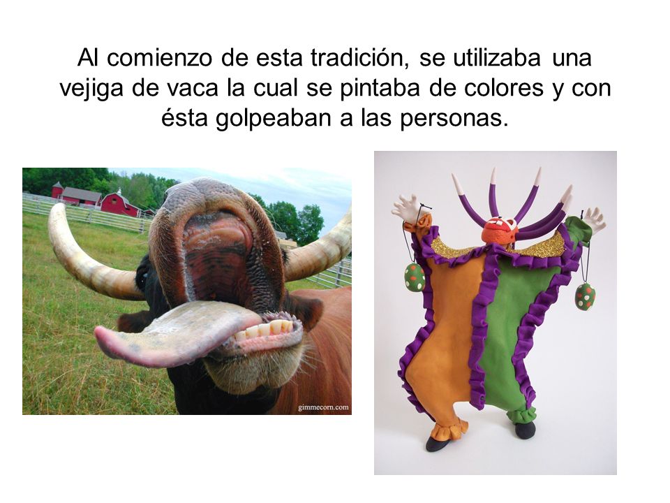 Al comienzo de esta tradición, se utilizaba una vejiga de vaca la cual se pintaba de colores y con ésta golpeaban a las personas.