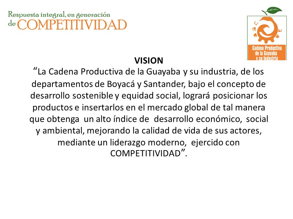 VISION La Cadena Productiva de la Guayaba y su industria, de los departamentos de Boyacá y Santander, bajo el concepto de desarrollo sostenible y equidad social, logrará posicionar los productos e insertarlos en el mercado global de tal manera que obtenga un alto índice de desarrollo económico, social y ambiental, mejorando la calidad de vida de sus actores, mediante un liderazgo moderno, ejercido con COMPETITIVIDAD .