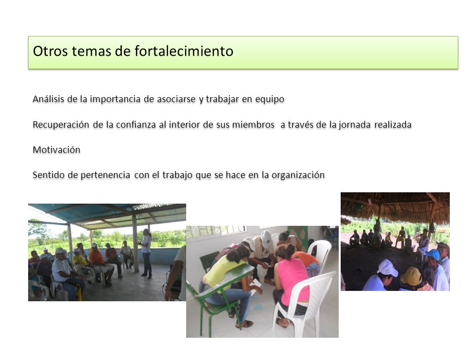 Otros temas de fortalecimiento Análisis de la importancia de asociarse y trabajar en equipo Recuperación de la confianza al interior de sus miembros a través de la jornada realizada Motivación Sentido de pertenencia con el trabajo que se hace en la organización