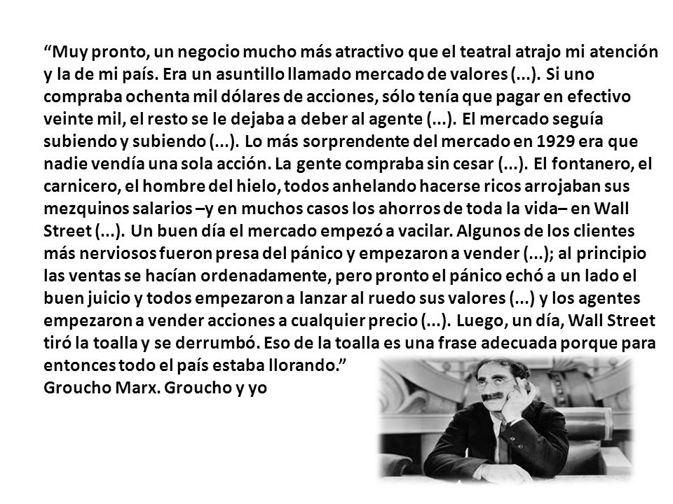 Muy pronto, un negocio mucho más atractivo que el teatral atrajo mi atención y la de mi país. Era un asuntillo llamado mercado de valores (...). Si uno compraba ochenta mil dólares de acciones, sólo tenía que pagar en efectivo veinte mil, el resto se le dejaba a deber al agente (...). El mercado seguía subiendo y subiendo (...). Lo más sorprendente del mercado en 1929 era que nadie vendía una sola acción. La gente compraba sin cesar (...). El fontanero, el carnicero, el hombre del hielo, todos anhelando hacerse ricos arrojaban sus mezquinos salarios –y en muchos casos los ahorros de toda la vida– en Wall Street (...). Un buen día el mercado empezó a vacilar. Algunos de los clientes más nerviosos fueron presa del pánico y empezaron a vender (...); al principio las ventas se hacían ordenadamente, pero pronto el pánico echó a un lado el buen juicio y todos empezaron a lanzar al ruedo sus valores (...) y los agentes empezaron a vender acciones a cualquier precio (...). Luego, un día, Wall Street tiró la toalla y se derrumbó. Eso de la toalla es una frase adecuada porque para entonces todo el país estaba llorando.