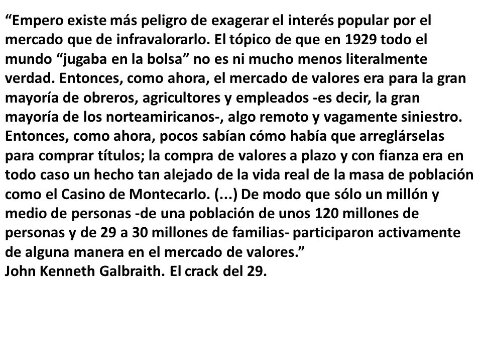 Empero existe más peligro de exagerar el interés popular por el mercado que de infravalorarlo. El tópico de que en 1929 todo el mundo jugaba en la bolsa no es ni mucho menos literalmente verdad. Entonces, como ahora, el mercado de valores era para la gran mayoría de obreros, agricultores y empleados -es decir, la gran mayoría de los norteamiricanos-, algo remoto y vagamente siniestro. Entonces, como ahora, pocos sabían cómo había que arreglárselas para comprar títulos; la compra de valores a plazo y con fianza era en todo caso un hecho tan alejado de la vida real de la masa de población como el Casino de Montecarlo. (...) De modo que sólo un millón y medio de personas -de una población de unos 120 millones de personas y de 29 a 30 millones de familias- participaron activamente de alguna manera en el mercado de valores.