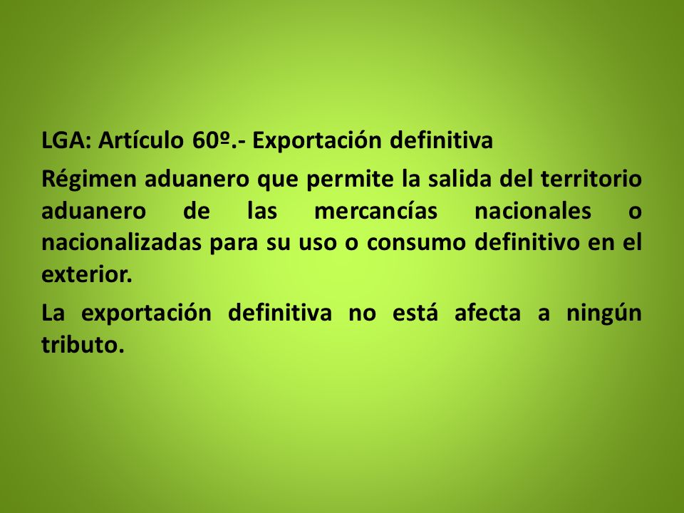 LGA: Artículo 60º.- Exportación definitiva Régimen aduanero que permite la salida del territorio aduanero de las mercancías nacionales o nacionalizadas para su uso o consumo definitivo en el exterior.