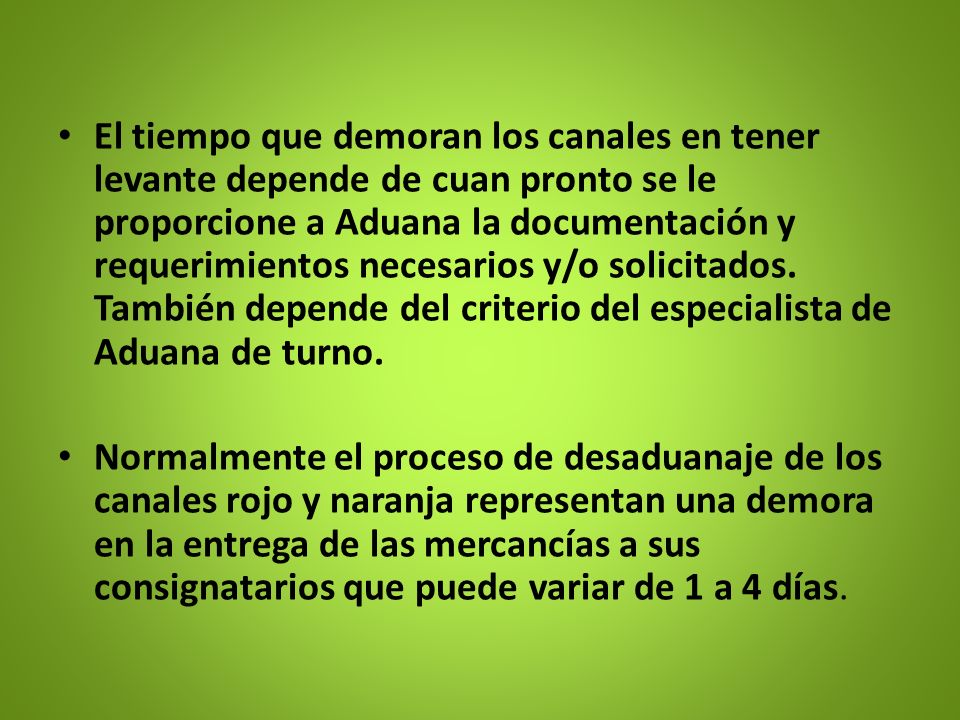 El tiempo que demoran los canales en tener levante depende de cuan pronto se le proporcione a Aduana la documentación y requerimientos necesarios y/o solicitados. También depende del criterio del especialista de Aduana de turno.