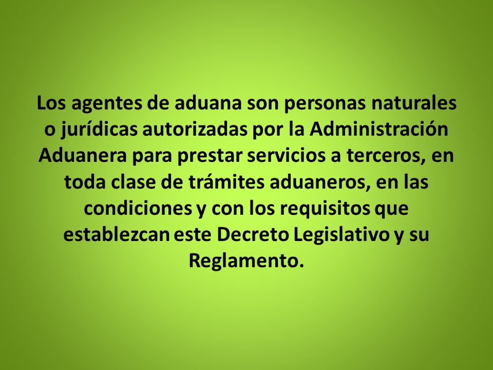Los agentes de aduana son personas naturales o jurídicas autorizadas por la Administración Aduanera para prestar servicios a terceros, en toda clase de trámites aduaneros, en las condiciones y con los requisitos que establezcan este Decreto Legislativo y su Reglamento.