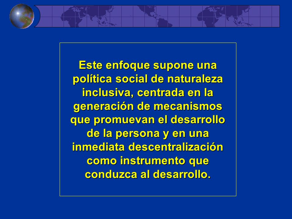 Este enfoque supone una política social de naturaleza inclusiva, centrada en la generación de mecanismos que promuevan el desarrollo de la persona y en una inmediata descentralización como instrumento que conduzca al desarrollo.