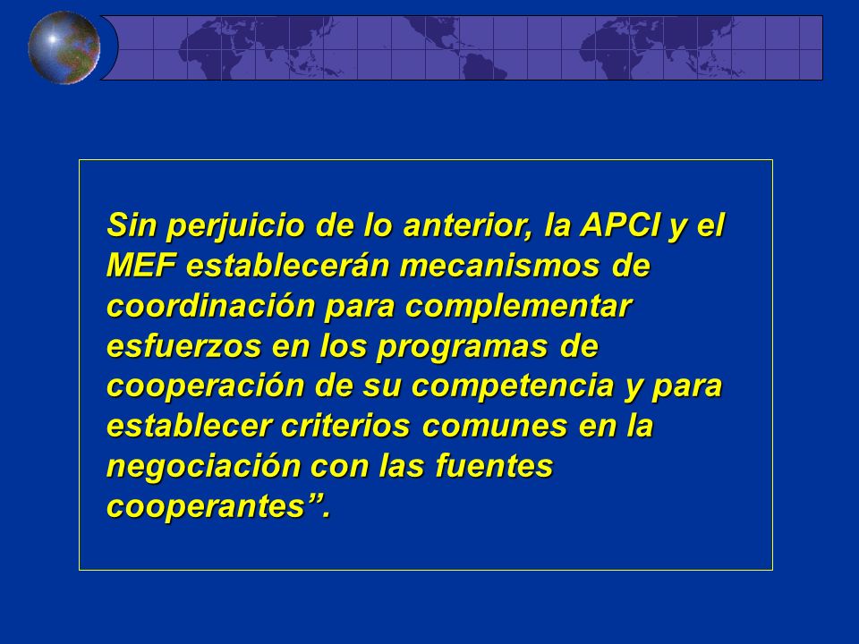 Sin perjuicio de lo anterior, la APCI y el MEF establecerán mecanismos de coordinación para complementar esfuerzos en los programas de cooperación de su competencia y para establecer criterios comunes en la negociación con las fuentes cooperantes .