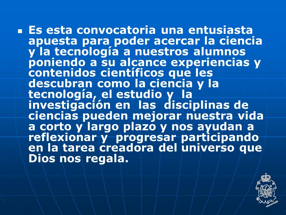 Es esta convocatoria una entusiasta apuesta para poder acercar la ciencia y la tecnología a nuestros alumnos poniendo a su alcance experiencias y contenidos científicos que les descubran como la ciencia y la tecnología, el estudio y la investigación en las disciplinas de ciencias pueden mejorar nuestra vida a corto y largo plazo y nos ayudan a reflexionar y progresar participando en la tarea creadora del universo que Dios nos regala.