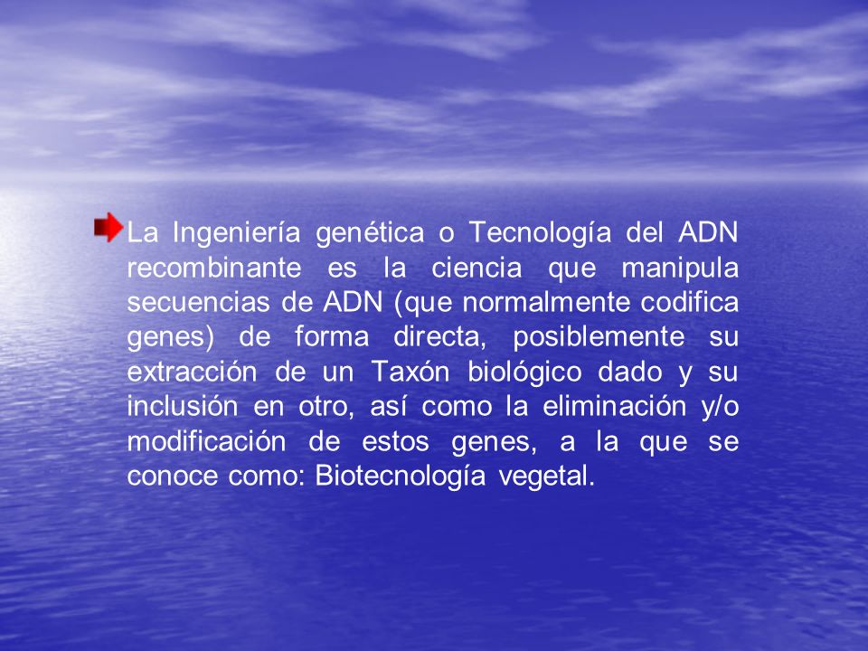 La Ingeniería genética o Tecnología del ADN recombinante es la ciencia que manipula secuencias de ADN (que normalmente codifica genes) de forma directa, posiblemente su extracción de un Taxón biológico dado y su inclusión en otro, así como la eliminación y/o modificación de estos genes, a la que se conoce como: Biotecnología vegetal.