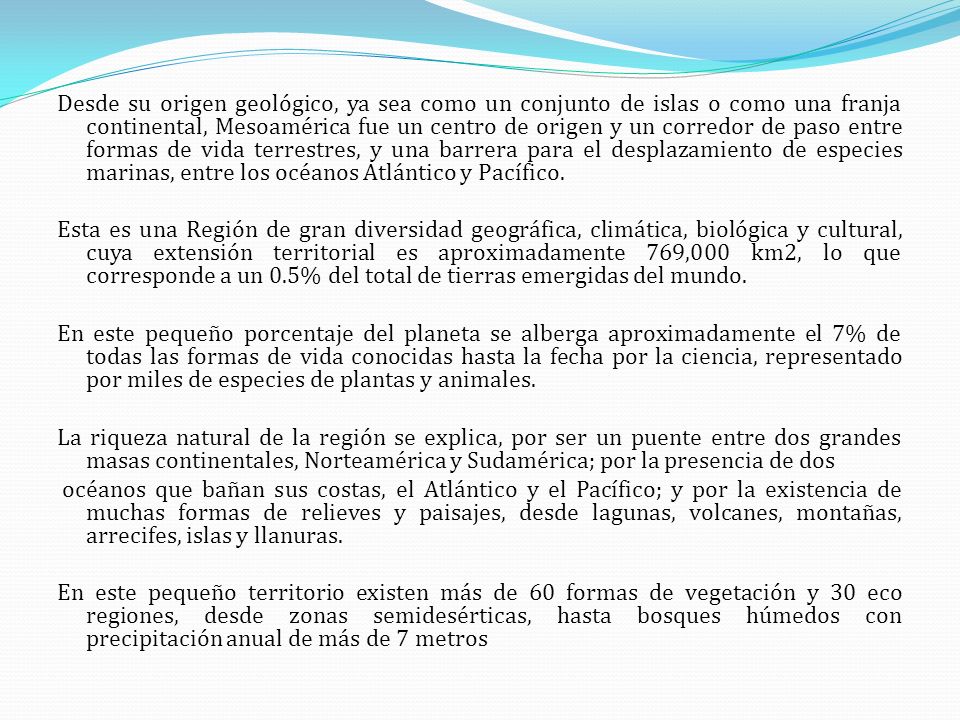 Desde su origen geológico, ya sea como un conjunto de islas o como una franja continental, Mesoamérica fue un centro de origen y un corredor de paso entre formas de vida terrestres, y una barrera para el desplazamiento de especies marinas, entre los océanos Atlántico y Pacífico.