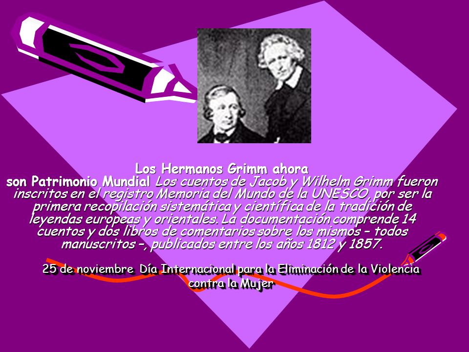 Los Hermanos Grimm ahora son Patrimonio Mundial Los cuentos de Jacob y Wilhelm Grimm fueron inscritos en el registro Memoria del Mundo de la UNESCO, por ser la primera recopilación sistemática y científica de la tradición de leyendas europeas y orientales. La documentación comprende 14 cuentos y dos libros de comentarios sobre los mismos – todos manuscritos –, publicados entre los años 1812 y 1857.
