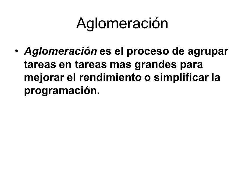 Aglomeración Aglomeración es el proceso de agrupar tareas en tareas mas grandes para mejorar el rendimiento o simplificar la programación.