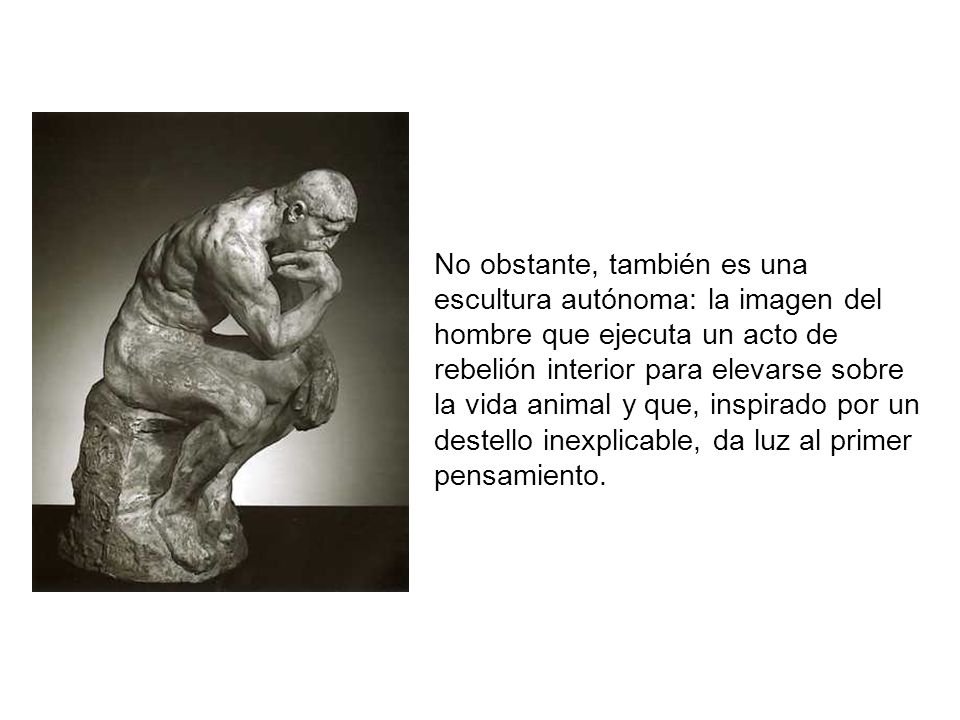 No obstante, también es una escultura autónoma: la imagen del hombre que ejecuta un acto de rebelión interior para elevarse sobre la vida animal y que, inspirado por un destello inexplicable, da luz al primer pensamiento.