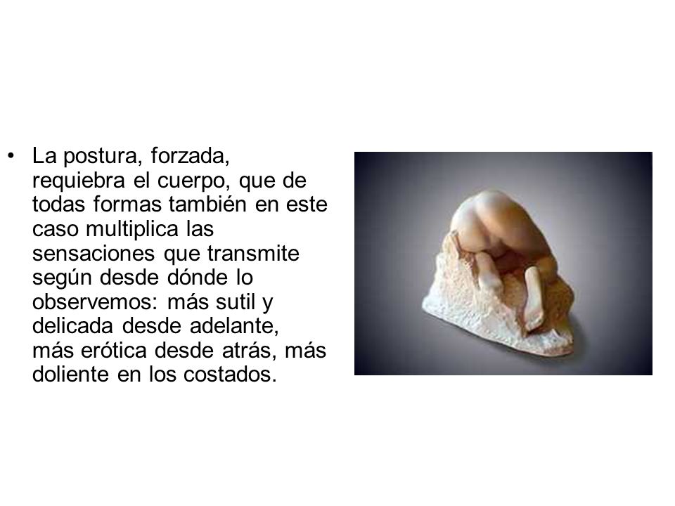 La postura, forzada, requiebra el cuerpo, que de todas formas también en este caso multiplica las sensaciones que transmite según desde dónde lo observemos: más sutil y delicada desde adelante, más erótica desde atrás, más doliente en los costados.