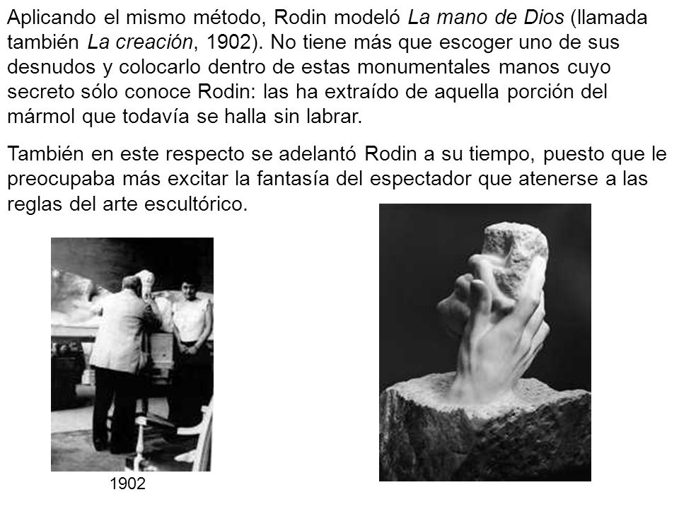 Aplicando el mismo método, Rodin modeló La mano de Dios (llamada también La creación, 1902). No tiene más que escoger uno de sus desnudos y colocarlo dentro de estas monumentales manos cuyo secreto sólo conoce Rodin: las ha extraído de aquella porción del mármol que todavía se halla sin labrar.