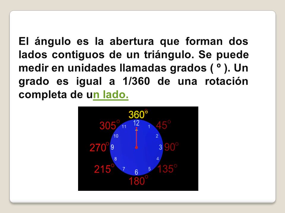 El ángulo es la abertura que forman dos lados contiguos de un triángulo. Se puede medir en unidades llamadas grados ( º ). Un grado es igual a 1/360 de una rotación completa de un lado.