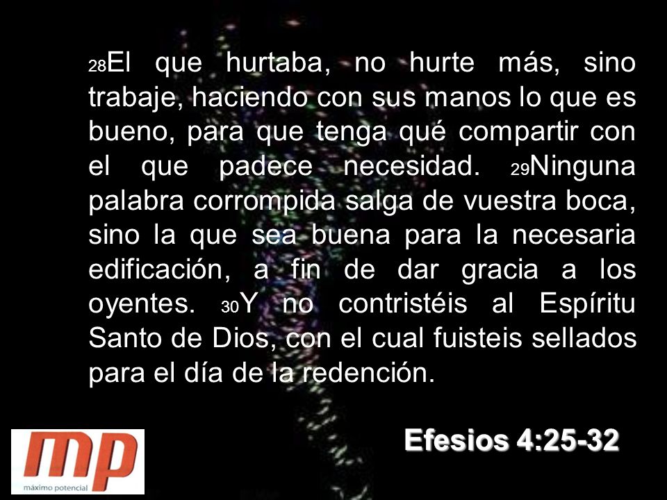 28El que hurtaba, no hurte más, sino trabaje, haciendo con sus manos lo que es bueno, para que tenga qué compartir con el que padece necesidad. 29Ninguna palabra corrompida salga de vuestra boca, sino la que sea buena para la necesaria edificación, a fin de dar gracia a los oyentes. 30Y no contristéis al Espíritu Santo de Dios, con el cual fuisteis sellados para el día de la redención.