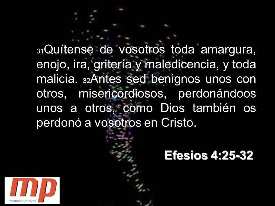 31Quítense de vosotros toda amargura, enojo, ira, gritería y maledicencia, y toda malicia. 32Antes sed benignos unos con otros, misericordiosos, perdonándoos unos a otros, como Dios también os perdonó a vosotros en Cristo.
