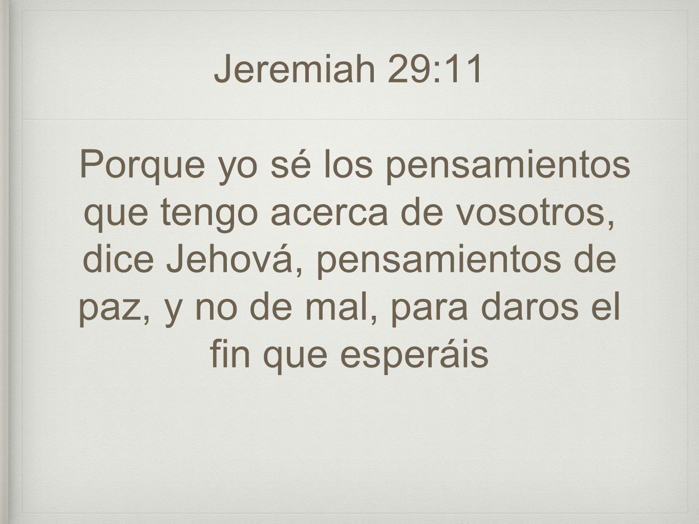 Jeremiah 29:11 Porque yo sé los pensamientos que tengo acerca de vosotros, dice Jehová, pensamientos de paz, y no de mal, para daros el fin que esperáis