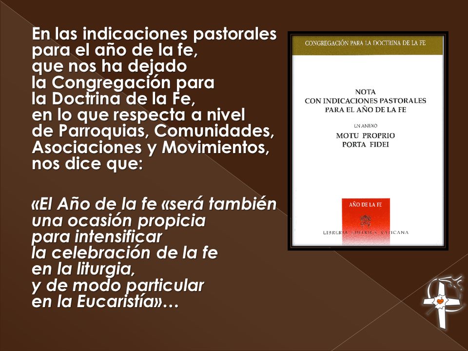 En las indicaciones pastorales para el año de la fe, que nos ha dejado la Congregación para la Doctrina de la Fe, en lo que respecta a nivel de Parroquias, Comunidades, Asociaciones y Movimientos, nos dice que: «El Año de la fe «será también una ocasión propicia para intensificar la celebración de la fe en la liturgia, y de modo particular en la Eucaristía»…