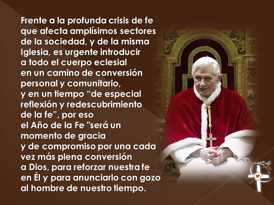 Frente a la profunda crisis de fe que afecta amplísimos sectores de la sociedad, y de la misma Iglesia, es urgente introducir a todo el cuerpo eclesial en un camino de conversión personal y comunitario, y en un tiempo de especial reflexión y redescubrimiento de la fe , por eso el Año de la Fe será un momento de gracia y de compromiso por una cada vez más plena conversión a Dios, para reforzar nuestra fe en Él y para anunciarlo con gozo al hombre de nuestro tiempo.