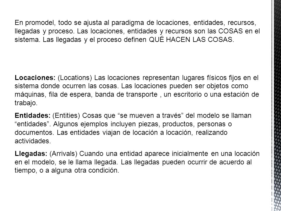 En promodel, todo se ajusta al paradigma de locaciones, entidades, recursos, llegadas y proceso. Las locaciones, entidades y recursos son las COSAS en el sistema. Las llegadas y el proceso definen QUÉ HACEN LAS COSAS.