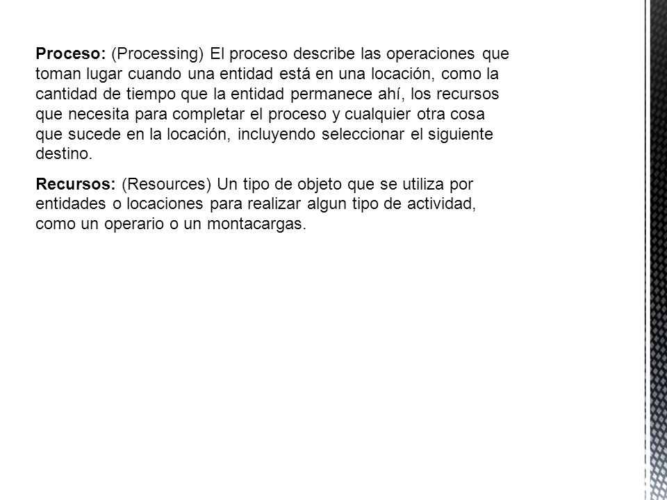 Proceso: (Processing) El proceso describe las operaciones que toman lugar cuando una entidad está en una locación, como la cantidad de tiempo que la entidad permanece ahí, los recursos que necesita para completar el proceso y cualquier otra cosa que sucede en la locación, incluyendo seleccionar el siguiente destino.