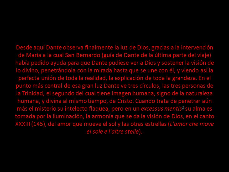 Desde aquí Dante observa finalmente la luz de Dios, gracias a la intervención de María a la cual San Bernardo (guía de Dante de la última parte del viaje) había pedido ayuda para que Dante pudiese ver a Dios y sostener la visión de lo divino, penetrándola con la mirada hasta que se une con él, y viendo así la perfecta unión de toda la realidad, la explicación de toda la grandeza.