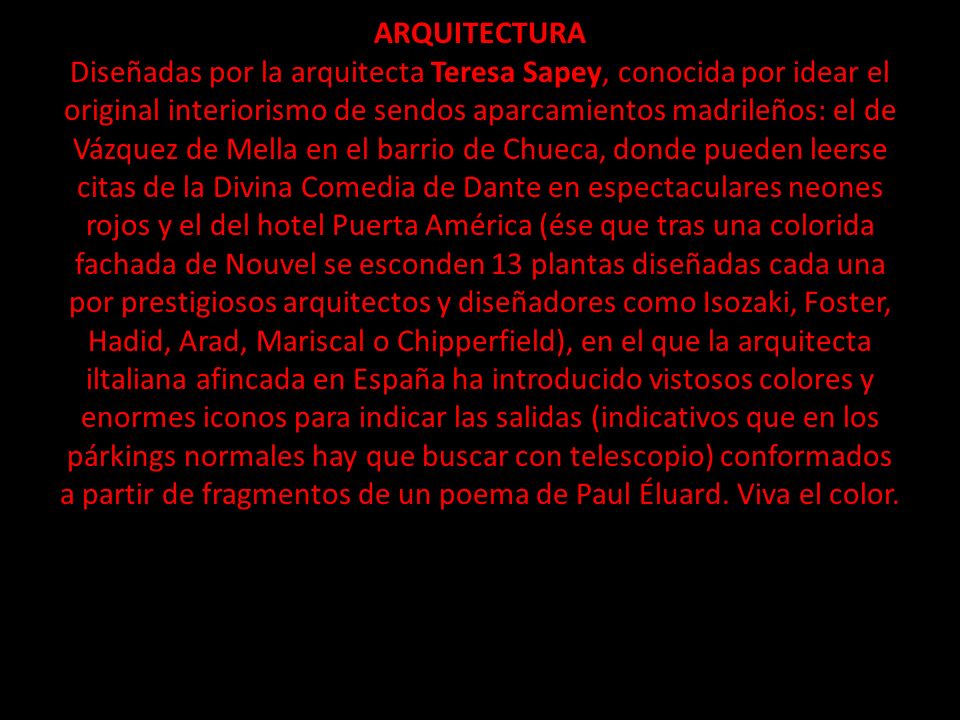 ARQUITECTURA Diseñadas por la arquitecta Teresa Sapey, conocida por idear el original interiorismo de sendos aparcamientos madrileños: el de Vázquez de Mella en el barrio de Chueca, donde pueden leerse citas de la Divina Comedia de Dante en espectaculares neones rojos y el del hotel Puerta América (ése que tras una colorida fachada de Nouvel se esconden 13 plantas diseñadas cada una por prestigiosos arquitectos y diseñadores como Isozaki, Foster, Hadid, Arad, Mariscal o Chipperfield), en el que la arquitecta iltaliana afincada en España ha introducido vistosos colores y enormes iconos para indicar las salidas (indicativos que en los párkings normales hay que buscar con telescopio) conformados a partir de fragmentos de un poema de Paul Éluard.