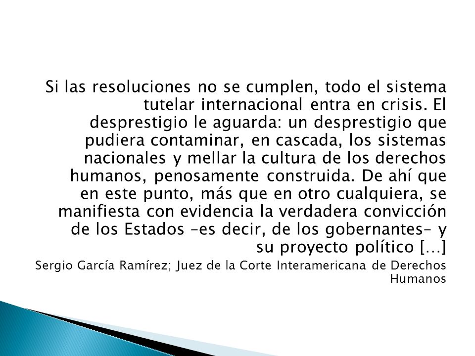 Si las resoluciones no se cumplen, todo el sistema tutelar internacional entra en crisis. El desprestigio le aguarda: un desprestigio que pudiera contaminar, en cascada, los sistemas nacionales y mellar la cultura de los derechos humanos, penosamente construida. De ahí que en este punto, más que en otro cualquiera, se manifiesta con evidencia la verdadera convicción de los Estados –es decir, de los gobernantes– y su proyecto político […]