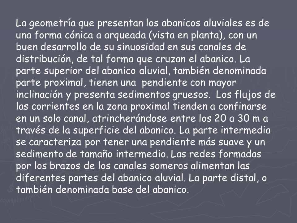 La geometría que presentan los abanicos aluviales es de una forma cónica a arqueada (vista en planta), con un buen desarrollo de su sinuosidad en sus canales de distribución, de tal forma que cruzan el abanico.
