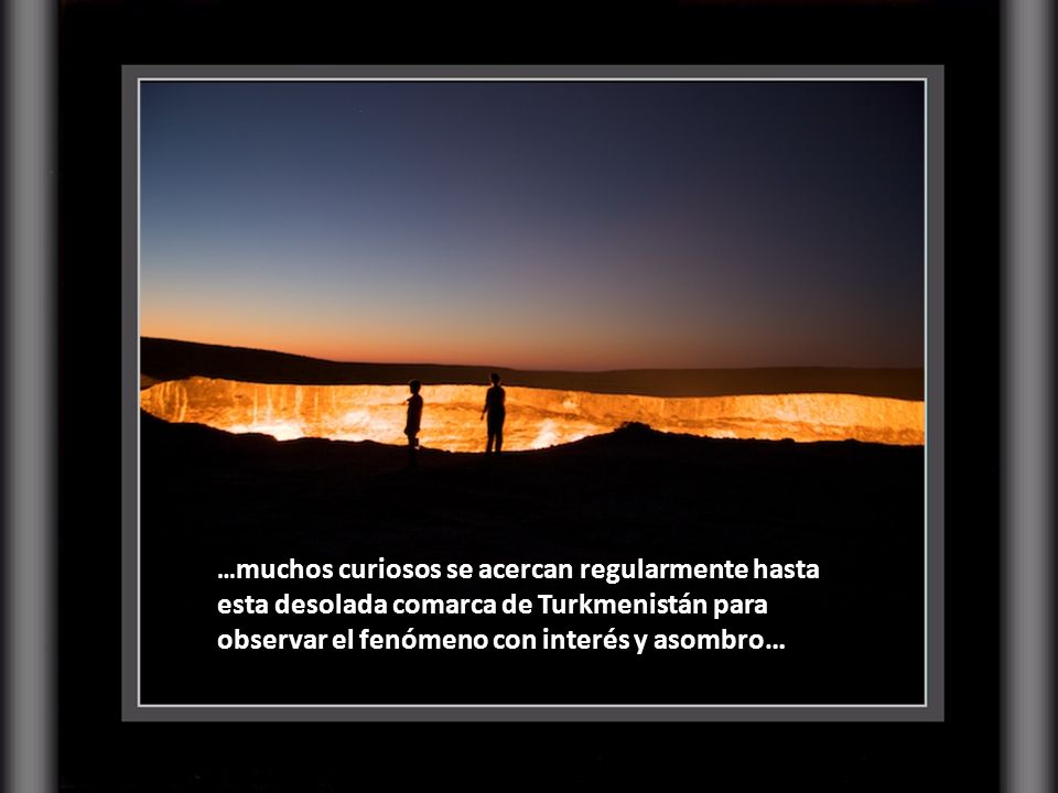 …muchos curiosos se acercan regularmente hasta esta desolada comarca de Turkmenistán para observar el fenómeno con interés y asombro…