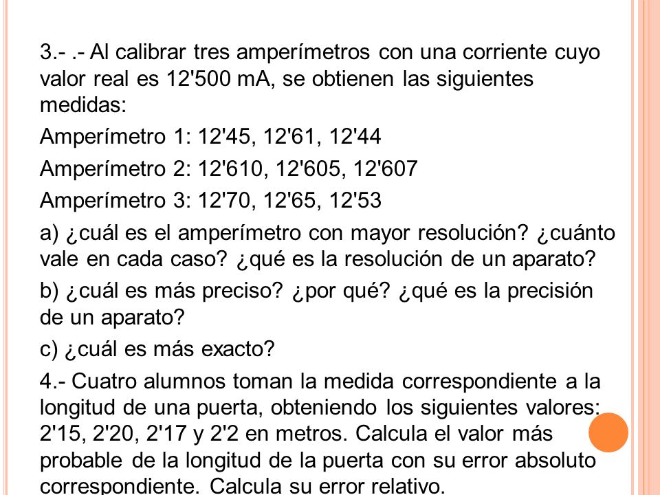 Al calibrar tres amperímetros con una corriente cuyo valor real es mA, se obtienen las siguientes medidas: Amperímetro 1: 12 45, 12 61, Amperímetro 2: , , Amperímetro 3: 12 70, 12 65, a) ¿cuál es el amperímetro con mayor resolución.