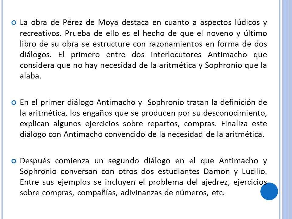 La obra de Pérez de Moya destaca en cuanto a aspectos lúdicos y recreativos. Prueba de ello es el hecho de que el noveno y último libro de su obra se estructure con razonamientos en forma de dos diálogos. El primero entre dos interlocutores Antimacho que considera que no hay necesidad de la aritmética y Sophronio que la alaba.