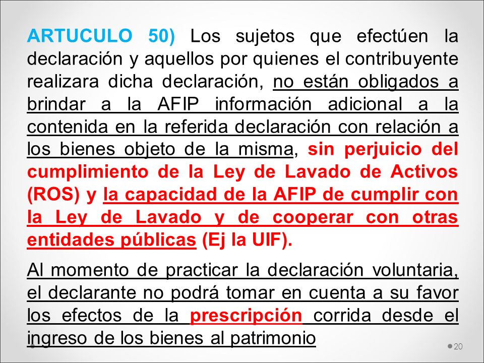 ARTUCULO 50) Los sujetos que efectúen la declaración y aquellos por quienes el contribuyente realizara dicha declaración, no están obligados a brindar a la AFIP información adicional a la contenida en la referida declaración con relación a los bienes objeto de la misma, sin perjuicio del cumplimiento de la Ley de Lavado de Activos (ROS) y la capacidad de la AFIP de cumplir con la Ley de Lavado y de cooperar con otras entidades públicas (Ej la UIF).