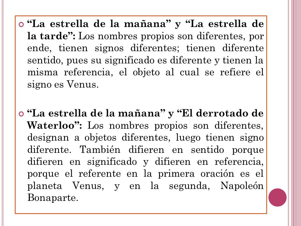La estrella de la mañana y La estrella de la tarde : Los nombres propios son diferentes, por ende, tienen signos diferentes; tienen diferente sentido, pues su significado es diferente y tienen la misma referencia, el objeto al cual se refiere el signo es Venus.