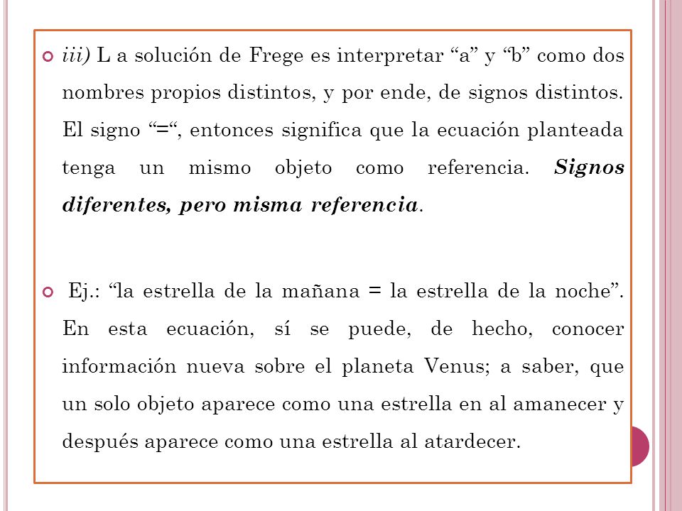 iii) L a solución de Frege es interpretar a y b como dos nombres propios distintos, y por ende, de signos distintos. El signo = , entonces significa que la ecuación planteada tenga un mismo objeto como referencia. Signos diferentes, pero misma referencia.