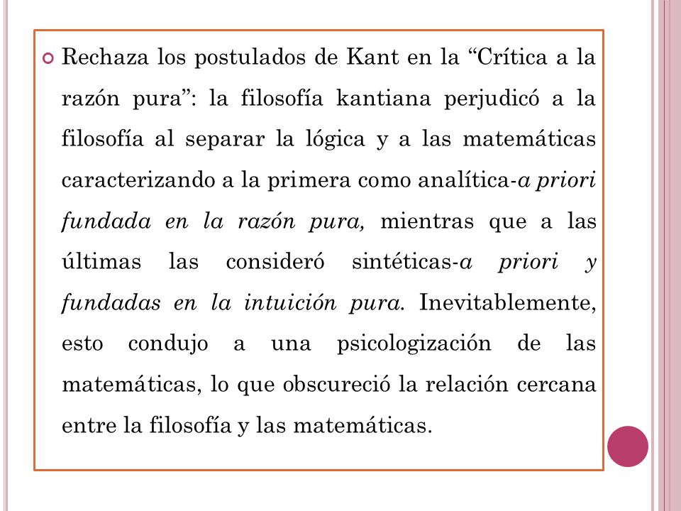 Rechaza los postulados de Kant en la Crítica a la razón pura : la filosofía kantiana perjudicó a la filosofía al separar la lógica y a las matemáticas caracterizando a la primera como analítica-a priori fundada en la razón pura, mientras que a las últimas las consideró sintéticas-a priori y fundadas en la intuición pura.