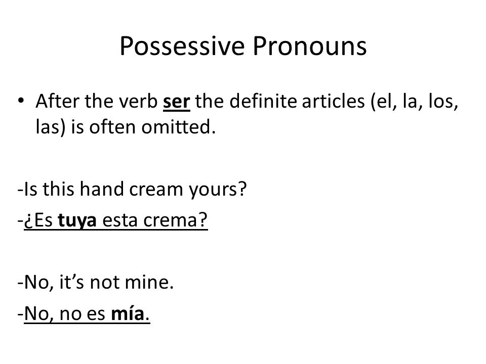 Possessive Pronouns After the verb ser the definite articles (el, la, los, las) is often omitted. -Is this hand cream yours