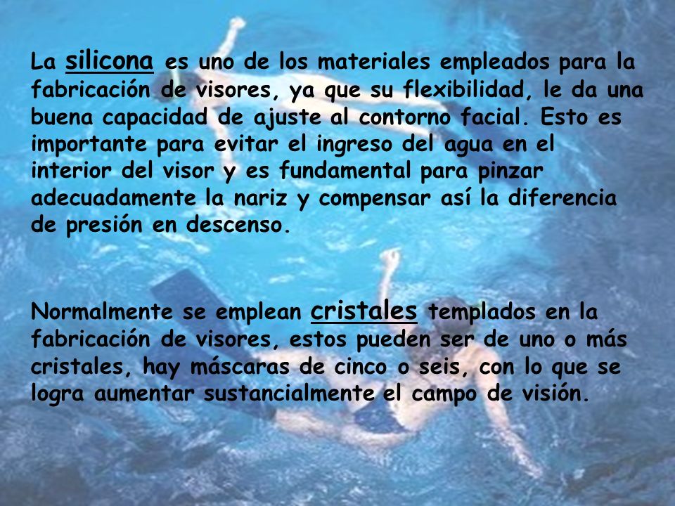 La silicona es uno de los materiales empleados para la fabricación de visores, ya que su flexibilidad, le da una buena capacidad de ajuste al contorno facial. Esto es importante para evitar el ingreso del agua en el interior del visor y es fundamental para pinzar adecuadamente la nariz y compensar así la diferencia de presión en descenso.