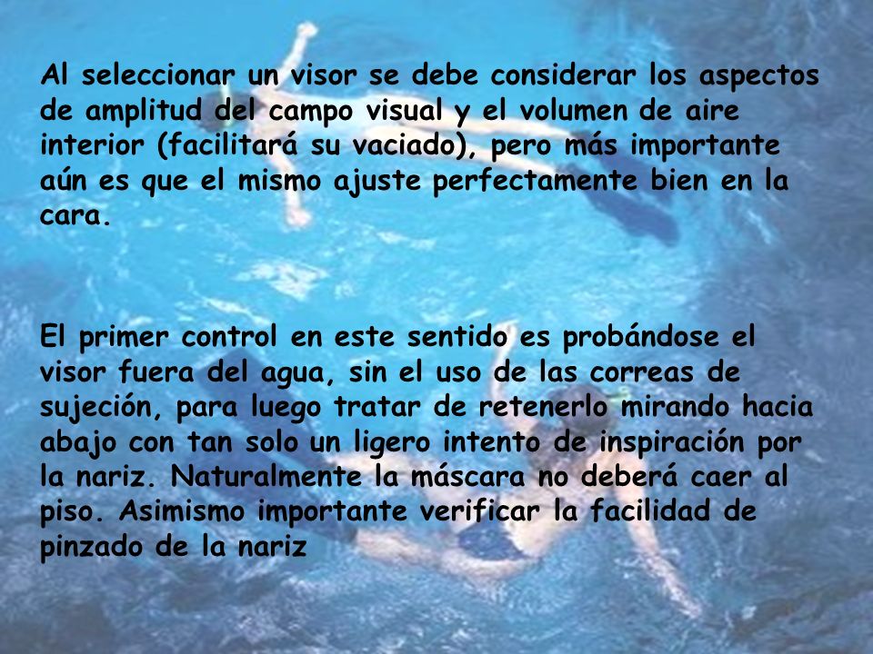 Al seleccionar un visor se debe considerar los aspectos de amplitud del campo visual y el volumen de aire interior (facilitará su vaciado), pero más importante aún es que el mismo ajuste perfectamente bien en la cara.