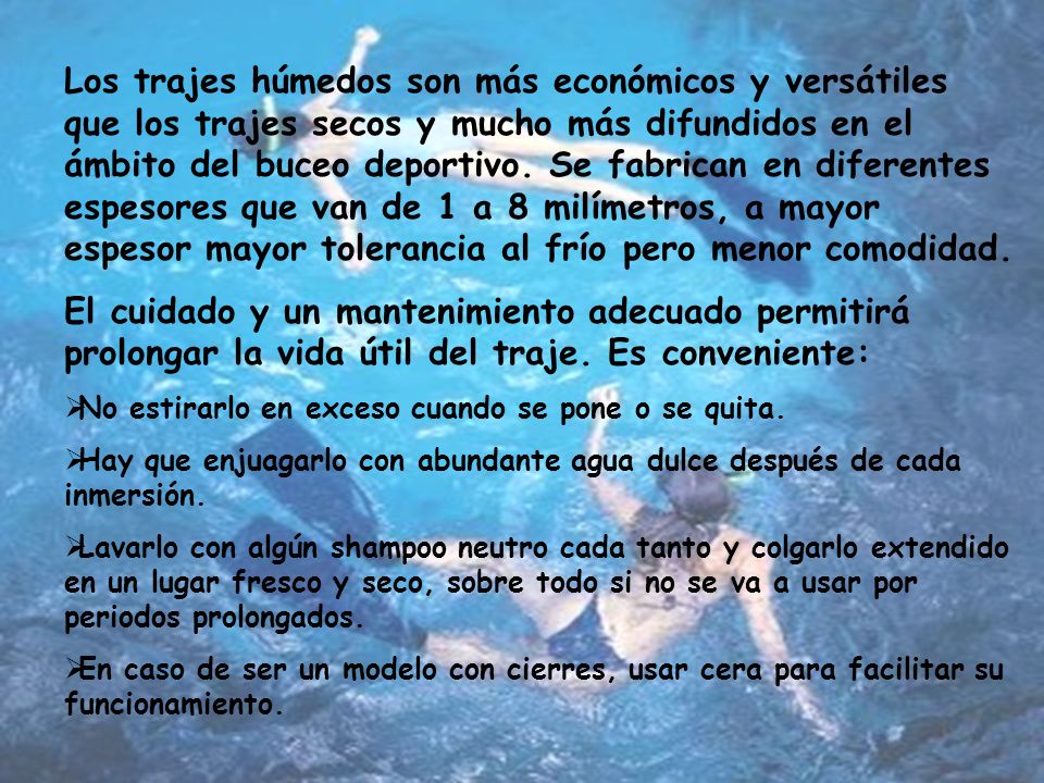 Los trajes húmedos son más económicos y versátiles que los trajes secos y mucho más difundidos en el ámbito del buceo deportivo. Se fabrican en diferentes espesores que van de 1 a 8 milímetros, a mayor espesor mayor tolerancia al frío pero menor comodidad.
