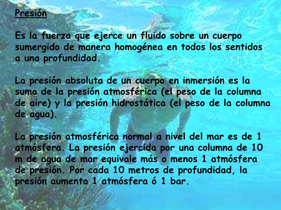 Presión Es la fuerza que ejerce un fluido sobre un cuerpo sumergido de manera homogénea en todos los sentidos a una profundidad.