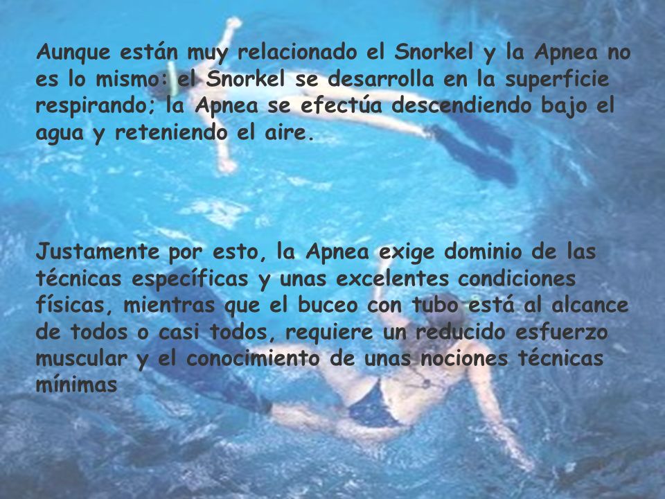Aunque están muy relacionado el Snorkel y la Apnea no es lo mismo: el Snorkel se desarrolla en la superficie respirando; la Apnea se efectúa descendiendo bajo el agua y reteniendo el aire.