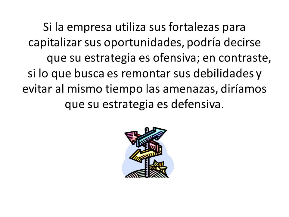 Si la empresa utiliza sus fortalezas para capitalizar sus oportunidades, podría decirse que su estrategia es ofensiva; en contraste, si lo que busca es remontar sus debilidades y evitar al mismo tiempo las amenazas, diríamos que su estrategia es defensiva.