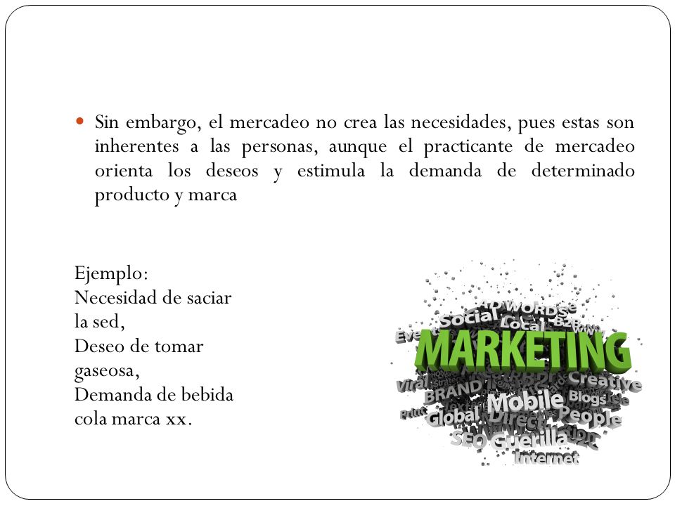 Sin embargo, el mercadeo no crea las necesidades, pues estas son inherentes a las personas, aunque el practicante de mercadeo orienta los deseos y estimula la demanda de determinado producto y marca